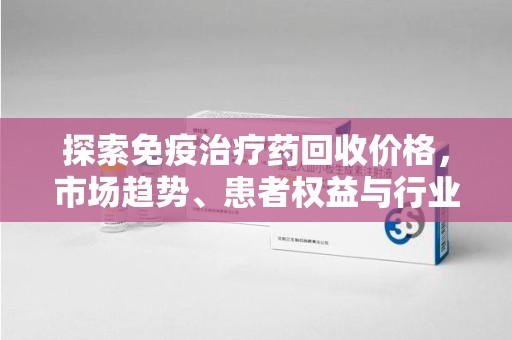 淄博探索免疫治疗药回收价格，市场趋势、患者权益与行业未来