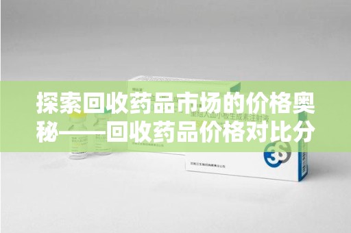 淄博探索回收药品市场的价格奥秘——回收药品价格对比分析