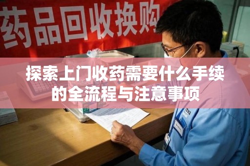 淄博探索上门收药需要什么手续的全流程与注意事项