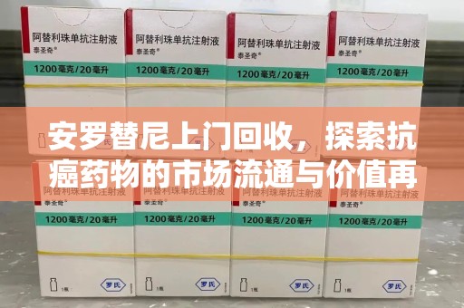 淄博安罗替尼上门回收，探索抗癌药物的市场流通与价值再生