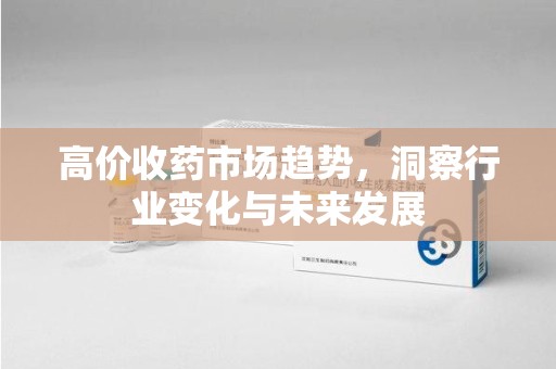淄博高价收药市场趋势，洞察行业变化与未来发展