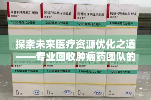 淄博探索未来医疗资源优化之道——专业回收肿瘤药团队的崛起与使命