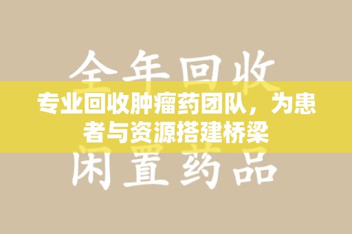 淄博专业回收肿瘤药团队，为患者与资源搭建桥梁