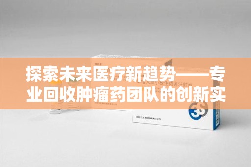 淄博探索未来医疗新趋势——专业回收肿瘤药团队的创新实践与社会价值