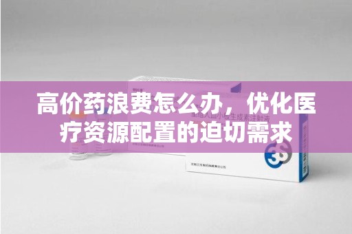 淄博高价药浪费怎么办，优化医疗资源配置的迫切需求