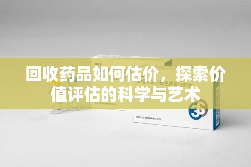 淄博回收药品如何估价，探索价值评估的科学与艺术