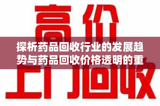 淄博探析药品回收行业的发展趋势与药品回收价格透明的重要性