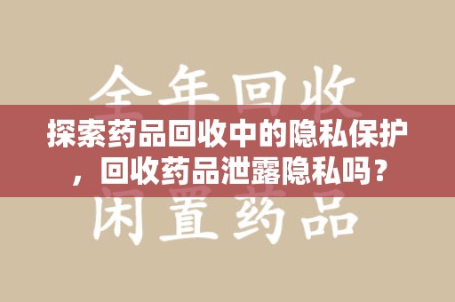 淄博探索药品回收中的隐私保护，回收药品泄露隐私吗？