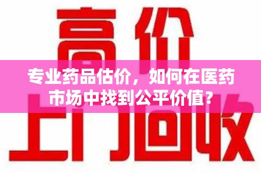 淄博专业药品估价，如何在医药市场中找到公平价值？