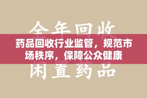 淄博药品回收行业监管，规范市场秩序，保障公众健康