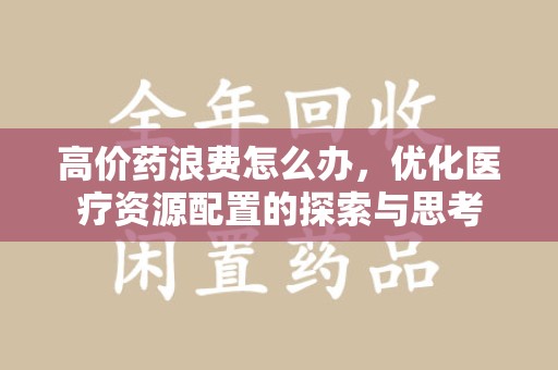 淄博高价药浪费怎么办，优化医疗资源配置的探索与思考